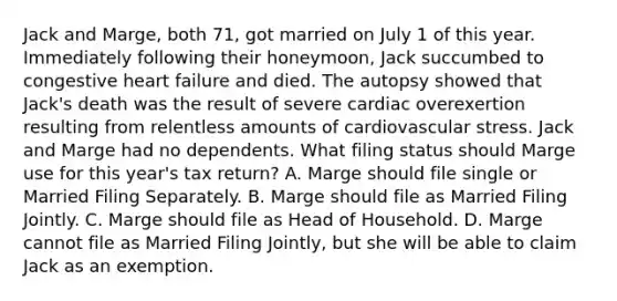 Jack and Marge, both 71, got married on July 1 of this year. Immediately following their honeymoon, Jack succumbed to congestive heart failure and died. The autopsy showed that Jack's death was the result of severe cardiac overexertion resulting from relentless amounts of cardiovascular stress. Jack and Marge had no dependents. What filing status should Marge use for this year's tax return? A. Marge should file single or Married Filing Separately. B. Marge should file as Married Filing Jointly. C. Marge should file as Head of Household. D. Marge cannot file as Married Filing Jointly, but she will be able to claim Jack as an exemption.