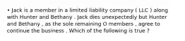 • Jack is a member in a limited liability company ( LLC ) along with Hunter and Bethany . Jack dies unexpectedly but Hunter and Bethany , as the sole remaining O members , agree to continue the business . Which of the following is true ?