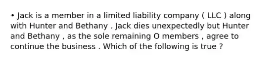 • Jack is a member in a limited liability company ( LLC ) along with Hunter and Bethany . Jack dies unexpectedly but Hunter and Bethany , as the sole remaining O members , agree to continue the business . Which of the following is true ?