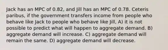 Jack has an MPC of 0.82, and Jill has an MPC of 0.78. Ceteris paribus, if the government transfers income from people who behave like Jack to people who behave like Jill, A) it is not possible to predict what will happen to aggregate demand. B) aggregate demand will increase. C) aggregate demand will remain the same. D) aggregate demand will decrease.