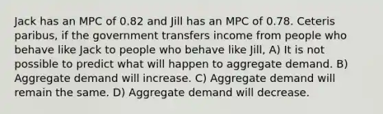 Jack has an MPC of 0.82 and Jill has an MPC of 0.78. Ceteris paribus, if the government transfers income from people who behave like Jack to people who behave like Jill, A) It is not possible to predict what will happen to aggregate demand. B) Aggregate demand will increase. C) Aggregate demand will remain the same. D) Aggregate demand will decrease.