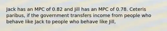 Jack has an MPC of 0.82 and Jill has an MPC of 0.78. Ceteris paribus, if the government transfers income from people who behave like Jack to people who behave like Jill,