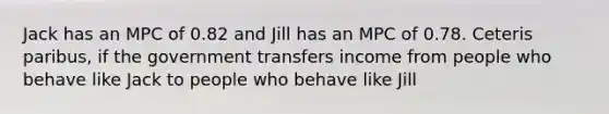 Jack has an MPC of 0.82 and Jill has an MPC of 0.78. Ceteris paribus, if the government transfers income from people who behave like Jack to people who behave like Jill