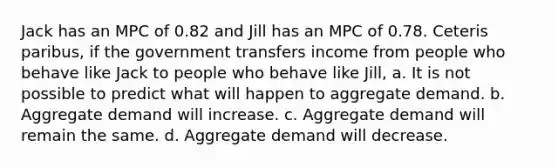 Jack has an MPC of 0.82 and Jill has an MPC of 0.78. Ceteris paribus, if the government transfers income from people who behave like Jack to people who behave like Jill, a. It is not possible to predict what will happen to aggregate demand. b. Aggregate demand will increase. c. Aggregate demand will remain the same. d. Aggregate demand will decrease.