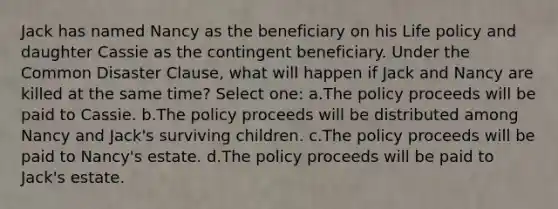 Jack has named Nancy as the beneficiary on his Life policy and daughter Cassie as the contingent beneficiary. Under the Common Disaster Clause, what will happen if Jack and Nancy are killed at the same time? Select one: a.The policy proceeds will be paid to Cassie. b.The policy proceeds will be distributed among Nancy and Jack's surviving children. c.The policy proceeds will be paid to Nancy's estate. d.The policy proceeds will be paid to Jack's estate.