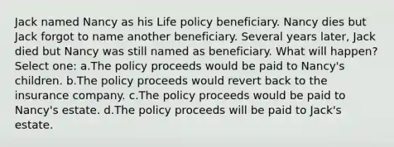 Jack named Nancy as his Life policy beneficiary. Nancy dies but Jack forgot to name another beneficiary. Several years later, Jack died but Nancy was still named as beneficiary. What will happen? Select one: a.The policy proceeds would be paid to Nancy's children. b.The policy proceeds would revert back to the insurance company. c.The policy proceeds would be paid to Nancy's estate. d.The policy proceeds will be paid to Jack's estate.