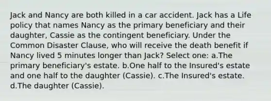 Jack and Nancy are both killed in a car accident. Jack has a Life policy that names Nancy as the primary beneficiary and their daughter, Cassie as the contingent beneficiary. Under the Common Disaster Clause, who will receive the death benefit if Nancy lived 5 minutes longer than Jack? Select one: a.The primary beneficiary's estate. b.One half to the Insured's estate and one half to the daughter (Cassie). c.The Insured's estate. d.The daughter (Cassie).