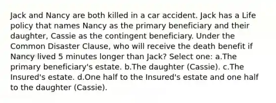 Jack and Nancy are both killed in a car accident. Jack has a Life policy that names Nancy as the primary beneficiary and their daughter, Cassie as the contingent beneficiary. Under the Common Disaster Clause, who will receive the death benefit if Nancy lived 5 minutes longer than Jack? Select one: a.The primary beneficiary's estate. b.The daughter (Cassie). c.The Insured's estate. d.One half to the Insured's estate and one half to the daughter (Cassie).