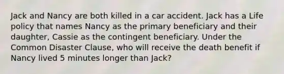 Jack and Nancy are both killed in a car accident. Jack has a Life policy that names Nancy as the primary beneficiary and their daughter, Cassie as the contingent beneficiary. Under the Common Disaster Clause, who will receive the death benefit if Nancy lived 5 minutes longer than Jack?