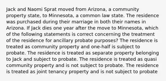 Jack and Naomi Sprat moved from Arizona, a community property state, to Minnesota, a common law state. The residence was purchased during their marriage in both their names in Arizona. If Jack dies one year after the move to Minnesota, which of the following statements is correct concerning the treatment of the residence for ancillary probate purposes? The residence is treated as community property and one-half is subject to probate. The residence is treated as separate property belonging to Jack and subject to probate. The residence is treated as quasi community property and is not subject to probate. The residence is treated as joint tenancy property and is not subject to probate