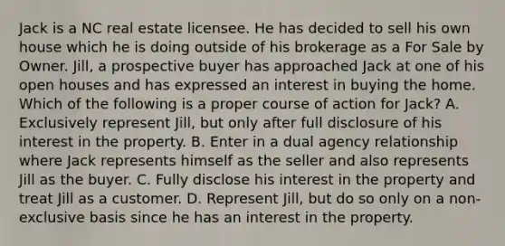 Jack is a NC real estate licensee. He has decided to sell his own house which he is doing outside of his brokerage as a For Sale by Owner. Jill, a prospective buyer has approached Jack at one of his open houses and has expressed an interest in buying the home. Which of the following is a proper course of action for Jack? A. Exclusively represent Jill, but only after full disclosure of his interest in the property. B. Enter in a dual agency relationship where Jack represents himself as the seller and also represents Jill as the buyer. C. Fully disclose his interest in the property and treat Jill as a customer. D. Represent Jill, but do so only on a non-exclusive basis since he has an interest in the property.