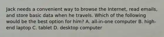 Jack needs a convenient way to browse the Internet, read emails, and store basic data when he travels. Which of the following would be the best option for him? A. all-in-one computer B. high-end laptop C. tablet D. desktop computer