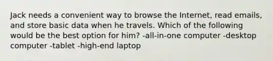 Jack needs a convenient way to browse the Internet, read emails, and store basic data when he travels. Which of the following would be the best option for him? -all-in-one computer -desktop computer -tablet -high-end laptop