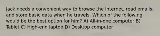 Jack needs a convenient way to browse the Internet, read emails, and store basic data when he travels. Which of the following would be the best option for him? A) All-in-one computer B) Tablet C) High-end laptop D) Desktop computer