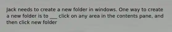 Jack needs to create a new folder in windows. One way to create a new folder is to ___ click on any area in the contents pane, and then click new folder