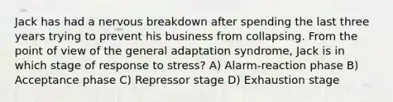 Jack has had a nervous breakdown after spending the last three years trying to prevent his business from collapsing. From the point of view of the general adaptation syndrome, Jack is in which stage of response to stress? A) Alarm-reaction phase B) Acceptance phase C) Repressor stage D) Exhaustion stage