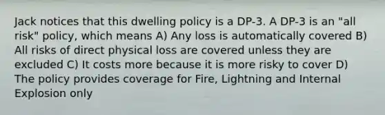 Jack notices that this dwelling policy is a DP-3. A DP-3 is an "all risk" policy, which means A) Any loss is automatically covered B) All risks of direct physical loss are covered unless they are excluded C) It costs more because it is more risky to cover D) The policy provides coverage for Fire, Lightning and Internal Explosion only