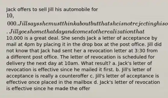 Jack offers to sell Jill his automobile for 10,000. Jill says she must think about but that she is not rejecting his offer. Jill goes home that day and comes to the realization that10,000 is a great deal. She sends Jack a letter of acceptance by mail at 4pm by placing it in the drop box at the post office. Jill did not know that Jack had sent her a revocation letter at 3:30 from a different post office. The letter of revocation is scheduled for delivery the next day at 10am. What result? a. Jack's letter of revocation is effective since he mailed it first. b. Jill's letter of acceptance is really a counteroffer c. Jill's letter of acceptance is effective once placed in the mailbox d. Jack's letter of revocation is effective since he made the offer