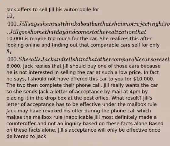 Jack offers to sell Jill his automobile for 10,000. Jill says she must think about but that she is not rejecting his offer. Jill goes home that day and comes to the realization that10,000 is maybe too much for the car. She realizes this after looking online and finding out that comparable cars sell for only 8,000. She calls Jack and tells him that other comparable cars are selling for8,000. Jack replies that Jill should buy one of those cars because he is not interested in selling the car at such a low price. In fact he says, I should not have offered this car to you for 10,000. The two then complete their phone call. Jill really wants the car so she sends Jack a letter of acceptance by mail at 4pm by placing it in the drop box at the post office. What result? Jill's letter of acceptance has to be effective under the mailbox rule Jack may have revoked his offer during the phone call which makes the mailbox rule inapplicable Jill most definitely made a counteroffer and not an inquiry based on these facts alone Based on these facts alone, Jill's acceptance will only be effective once delivered to Jack