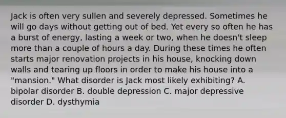 Jack is often very sullen and severely depressed. Sometimes he will go days without getting out of bed. Yet every so often he has a burst of energy, lasting a week or two, when he doesn't sleep more than a couple of hours a day. During these times he often starts major renovation projects in his house, knocking down walls and tearing up floors in order to make his house into a "mansion." What disorder is Jack most likely exhibiting? A. bipolar disorder B. double depression C. major depressive disorder D. dysthymia