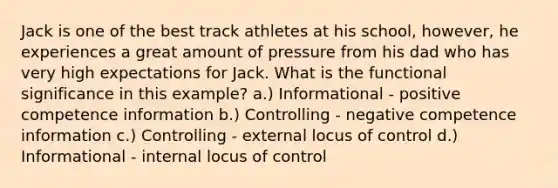 Jack is one of the best track athletes at his school, however, he experiences a great amount of pressure from his dad who has very high expectations for Jack. What is the functional significance in this example? a.) Informational - positive competence information b.) Controlling - negative competence information c.) Controlling - external locus of control d.) Informational - internal locus of control