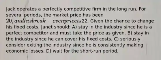 Jack operates a perfectly competitive firm in the long run. For several periods, the market price has been 20, and his break-even price is22. Given the chance to change his fixed costs, Janet should: A) stay in the industry since he is a perfect competitor and must take the price as given. B) stay in the industry since he can cover his fixed costs. C) seriously consider exiting the industry since he is consistently making economic losses. D) wait for the short-run period.