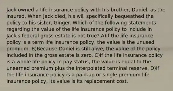 Jack owned a life insurance policy with his brother, Daniel, as the insured. When Jack died, his will specifically bequeathed the policy to his sister, Ginger. Which of the following statements regarding the value of the life insurance policy to include in Jack's federal gross estate is not true? A)If the life insurance policy is a term life insurance policy, the value is the unused premium. B)Because Daniel is still alive, the value of the policy included in the gross estate is zero. C)If the life insurance policy is a whole life policy in pay status, the value is equal to the unearned premium plus the interpolated terminal reserve. D)If the life insurance policy is a paid-up or single premium life insurance policy, its value is its replacement cost.