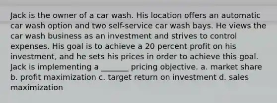 Jack is the owner of a car wash. His location offers an automatic car wash option and two self-service car wash bays. He views the car wash business as an investment and strives to control expenses. His goal is to achieve a 20 percent profit on his investment, and he sets his prices in order to achieve this goal. Jack is implementing a _______ pricing objective. a. market share b. profit maximization c. target return on investment d. sales maximization