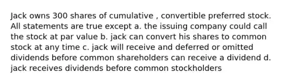 Jack owns 300 shares of cumulative , convertible preferred stock. All statements are true except a. the issuing company could call the stock at par value b. jack can convert his shares to common stock at any time c. jack will receive and deferred or omitted dividends before common shareholders can receive a dividend d. jack receives dividends before common stockholders