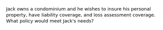 Jack owns a condominium and he wishes to insure his personal property, have liability coverage, and loss assessment coverage. What policy would meet Jack's needs?