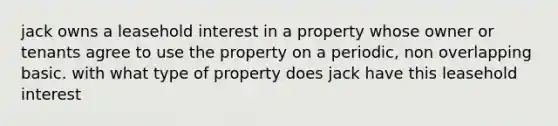 jack owns a leasehold interest in a property whose owner or tenants agree to use the property on a periodic, non overlapping basic. with what type of property does jack have this leasehold interest