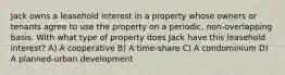 Jack owns a leasehold interest in a property whose owners or tenants agree to use the property on a periodic, non-overlapping basis. With what type of property does Jack have this leasehold interest? A) A cooperative B) A time-share C) A condominium D) A planned-urban development