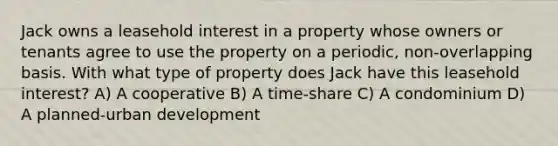 Jack owns a leasehold interest in a property whose owners or tenants agree to use the property on a periodic, non-overlapping basis. With what type of property does Jack have this leasehold interest? A) A cooperative B) A time-share C) A condominium D) A planned-urban development