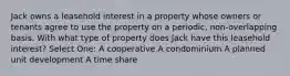 Jack owns a leasehold interest in a property whose owners or tenants agree to use the property on a periodic, non-overlapping basis. With what type of property does Jack have this leasehold interest? Select One: A cooperative A condominium A planned unit development A time share