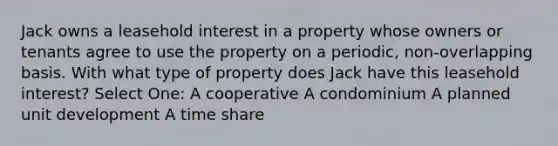 Jack owns a leasehold interest in a property whose owners or tenants agree to use the property on a periodic, non-overlapping basis. With what type of property does Jack have this leasehold interest? Select One: A cooperative A condominium A planned unit development A time share