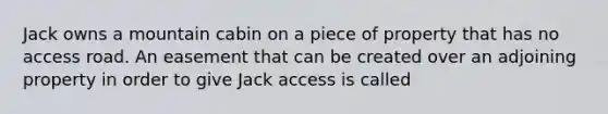 Jack owns a mountain cabin on a piece of property that has no access road. An easement that can be created over an adjoining property in order to give Jack access is called