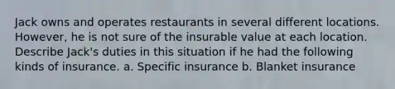 Jack owns and operates restaurants in several different locations. However, he is not sure of the insurable value at each location. Describe Jack's duties in this situation if he had the following kinds of insurance. a. Specific insurance b. Blanket insurance