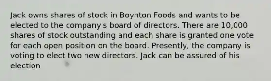 Jack owns shares of stock in Boynton Foods and wants to be elected to the company's board of directors. There are 10,000 shares of stock outstanding and each share is granted one vote for each open position on the board. Presently, the company is voting to elect two new directors. Jack can be assured of his election