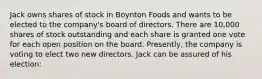 Jack owns shares of stock in Boynton Foods and wants to be elected to the company's board of directors. There are 10,000 shares of stock outstanding and each share is granted one vote for each open position on the board. Presently, the company is voting to elect two new directors. Jack can be assured of his election: