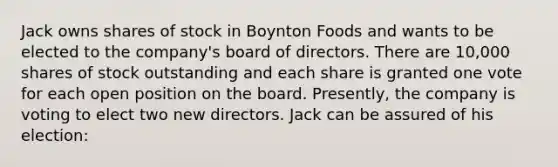 Jack owns shares of stock in Boynton Foods and wants to be elected to the company's board of directors. There are 10,000 shares of stock outstanding and each share is granted one vote for each open position on the board. Presently, the company is voting to elect two new directors. Jack can be assured of his election: