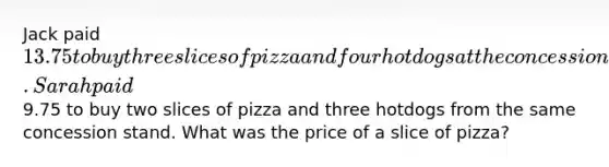 Jack paid 13.75 to buy three slices of pizza and four hotdogs at the concession stand. Sarah paid9.75 to buy two slices of pizza and three hotdogs from the same concession stand. What was the price of a slice of pizza?