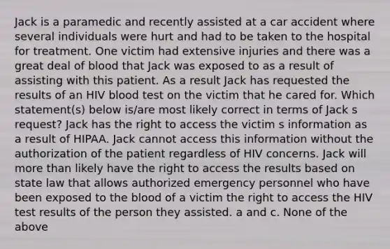 Jack is a paramedic and recently assisted at a car accident where several individuals were hurt and had to be taken to the hospital for treatment. One victim had extensive injuries and there was a great deal of blood that Jack was exposed to as a result of assisting with this patient. As a result Jack has requested the results of an HIV blood test on the victim that he cared for. Which statement(s) below is/are most likely correct in terms of Jack s request? Jack has the right to access the victim s information as a result of HIPAA. Jack cannot access this information without the authorization of the patient regardless of HIV concerns. Jack will more than likely have the right to access the results based on state law that allows authorized emergency personnel who have been exposed to the blood of a victim the right to access the HIV test results of the person they assisted. a and c. None of the above