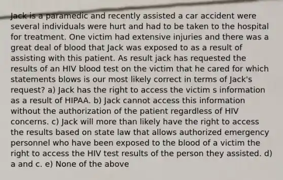 Jack is a paramedic and recently assisted a car accident were several individuals were hurt and had to be taken to the hospital for treatment. One victim had extensive injuries and there was a great deal of blood that Jack was exposed to as a result of assisting with this patient. As result jack has requested the results of an HIV blood test on the victim that he cared for which statements blows is our most likely correct in terms of Jack's request? a) Jack has the right to access the victim s information as a result of HIPAA. b) Jack cannot access this information without the authorization of the patient regardless of HIV concerns. c) Jack will more than likely have the right to access the results based on state law that allows authorized emergency personnel who have been exposed to the blood of a victim the right to access the HIV test results of the person they assisted. d) a and c. e) None of the above