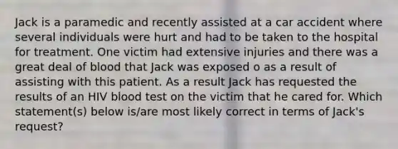 Jack is a paramedic and recently assisted at a car accident where several individuals were hurt and had to be taken to the hospital for treatment. One victim had extensive injuries and there was a great deal of blood that Jack was exposed o as a result of assisting with this patient. As a result Jack has requested the results of an HIV blood test on the victim that he cared for. Which statement(s) below is/are most likely correct in terms of Jack's request?