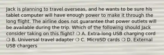 Jack is planning to travel overseas, and he wants to be sure his tablet computer will have enough power to make it through the long flight. The airline does not guarantee that power outlets will be available during the trip. Which of the following should Jack consider taking on this flight? ❍ A. Extra-long USB charging cord ❍ B. Universal travel adapter ❍ C. MicroSD cards ❍ D. External USB chargers