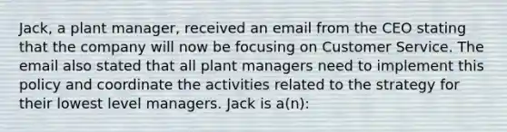 Jack, a plant manager, received an email from the CEO stating that the company will now be focusing on Customer Service. The email also stated that all plant managers need to implement this policy and coordinate the activities related to the strategy for their lowest level managers. Jack is a(n):