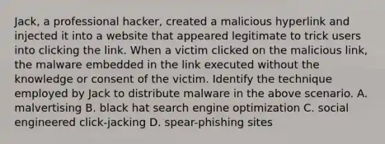 Jack, a professional hacker, created a malicious hyperlink and injected it into a website that appeared legitimate to trick users into clicking the link. When a victim clicked on the malicious link, the malware embedded in the link executed without the knowledge or consent of the victim. Identify the technique employed by Jack to distribute malware in the above scenario. A. malvertising B. black hat search engine optimization C. social engineered click-jacking D. spear-phishing sites