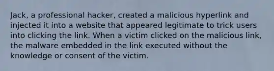 Jack, a professional hacker, created a malicious hyperlink and injected it into a website that appeared legitimate to trick users into clicking the link. When a victim clicked on the malicious link, the malware embedded in the link executed without the knowledge or consent of the victim.