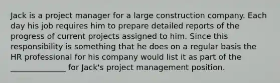 Jack is a project manager for a large construction company. Each day his job requires him to prepare detailed reports of the progress of current projects assigned to him. Since this responsibility is something that he does on a regular basis the HR professional for his company would list it as part of the ______________ for Jack's project management position.