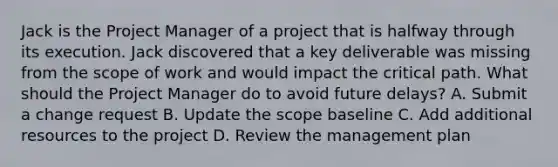 Jack is the Project Manager of a project that is halfway through its execution. Jack discovered that a key deliverable was missing from the scope of work and would impact the critical path. What should the Project Manager do to avoid future delays? A. Submit a change request B. Update the scope baseline C. Add additional resources to the project D. Review the management plan